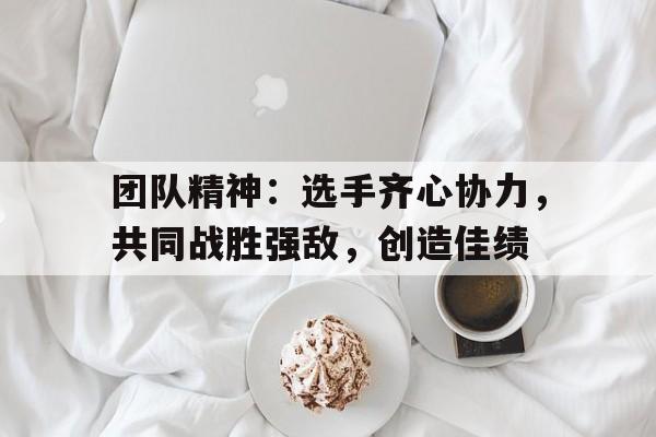 关于团队精神：选手齐心协力，共同战胜强敌，创造佳绩的信息